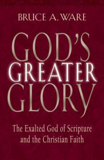 God's Greater Glory: The Exalted God Of Scripture And The Christian Faith - Bruce A. Ware