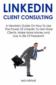 LinkedIn Client Consulting - 2016 Version: A Newbie's Guide On How To Use The Power Of LinkedIn To Get More Clients, Make More Money and Live A Life Of Freedom! - Red Mikhail