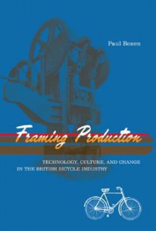 Framing Production: Technology, Culture, and Change in the British Bicycle Industry - Paul Rosen