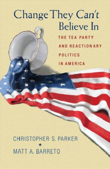 Change They Can't Believe In: The Tea Party and Reactionary Politics in America - Christopher S. Parker, Matt A. Barreto