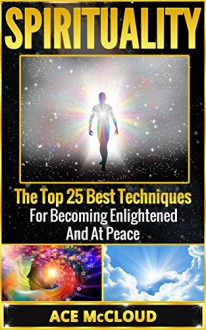 Spirituality: The Top 25 Best Techniques For Becoming Enlightened And At Peace (Spiritual Enlightenment, Spiritual Growth, Spiritual Techniques, Spirit, Enlightenment) - Ace McCloud