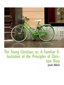 The Young Christian; or, A Familiar Illustration of the Principles of Christian Duty - Jacob Abbott