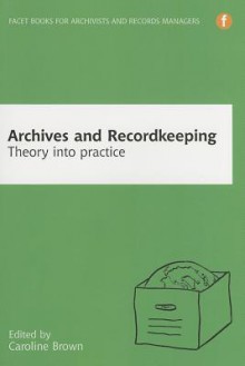 Archives and Recordkeeping: Theory into Practice - Caroline Brown