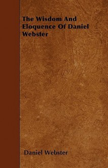 The Wisdom and Eloquence of Daniel Webster - Daniel Webster