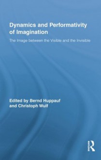 Dynamics and Performativity of Imagination: The Image between the Visible and the Invisible - Bernd Huppauf, Christoph Wulf