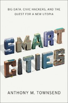 Smart Cities: Big Data, Civic Hackers, and the Quest for a New Utopia - Anthony M. Townsend