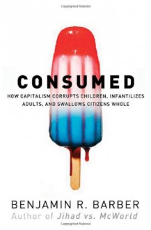 Consumed - How Markets Corrupt Children, Infantilize Adults & Swallow Citizens Whole - Benjamin R. Barber