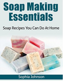 Soap Making Essentials: Soap Recipes You Can Do At Home - Sophia Johnson