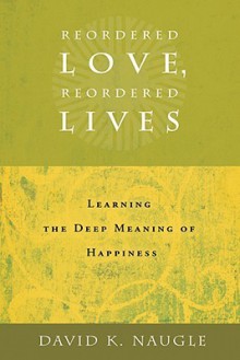 Reordered Love, Reordered Lives: Learning the Deep Meaning of Happiness - David K. Naugle