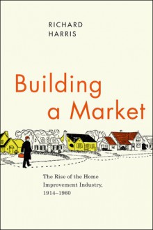 Building a Market: The Rise of the Home Improvement Industry, 1914-1960 - Richard Harris