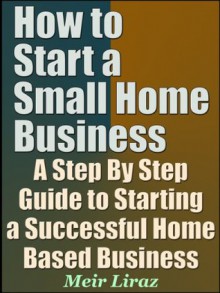 How to Start a Small Home Business - A Step By Step Guide to Starting a Successful Home Based Business - Meir Liraz