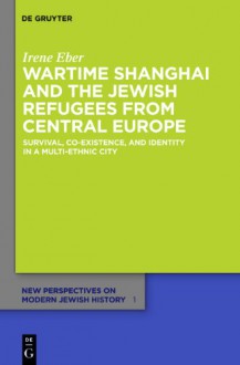 Wartime Shanghai and the Jewish Refugees from Central Europe: Survival, Co-Existence, and Identity in a Multi-Ethnic City - Irene Eber