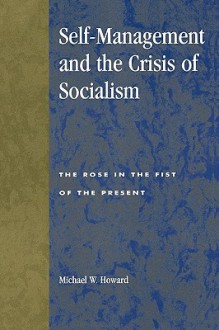 Self-Management and the Crisis of Socialism: The Rose in the Fist of the Present - Michael W. Howard