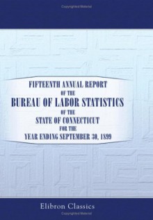 Fifteenth Annual Report of the Bureau of Labor Statistics of the State of Connecticut for the Year Ending September 30, 1899 - Unknown Author