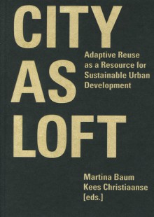 City as Loft: Adaptive Reuse as a Resource for Sustainable Urban Development - Martina Baum, Kees Christiaanse