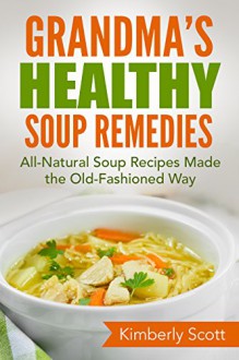 Grandma's Healthy Soup Remedies: All-Natural Soup Recipes Made the Old-Fashioned Way - Kimberly Scott