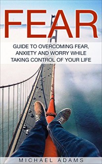 Fear: Guide To Overcoming Fear, Anxiety and Worry While Taking Control Of Your Life - Michael Adams