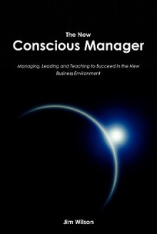 The New Conscious Manager: Managing, Leading and Teaching to Succeed in the New Business Environment - Jim Wilson