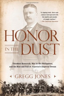 Honor in the Dust: Theodore Roosevelt, War in the Philippines, and the Rise and Fall of America's Imperial Dream - Gregg Jones