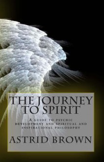 The Journey to Spirit: A Guide to Psychic Development and Spiritual and Inspirational Philosophy - Astrid Brown