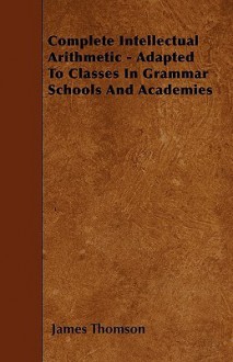 Complete Intellectual Arithmetic - Adapted to Classes in Grammar Schools and Academies - James Thomson