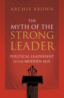 The Myth of the Strong Leader: Political Leadership in the Modern Age - Archie Brown