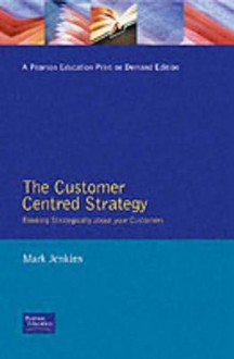 The Customer Centred Strategy: Thinking Strategically about Your Customers - Mark Jenkins