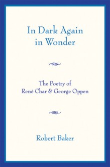 In Dark Again in Wonder: The Poetry of Rene Char and George Oppen - Robert Baker