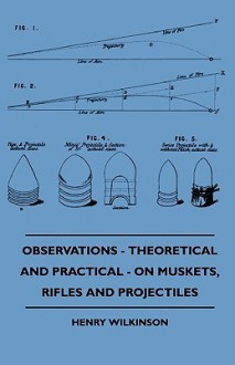 Observations - Theoretical and Practical - On Muskets, Rifles and Projectiles - Henry Wilkinson