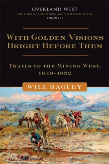 With Golden Visions Bright Before Them: Trails to the Mining West, 1849-1852 - Will Bagley