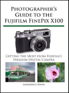 Photographer's Guide to the Fujifilm FinePix X100 - Alexander S. White