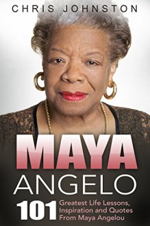 Maya Angelou: 101 Greatest Life Lessons, Inspiration and Quotes from Maya Angelou (I Know Why The Caged Bird Sings, Letter To My Daughter) - Chris Johnston