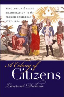 A Colony of Citizens: Revolution & Slave Emancipation in the French Caribbean, 1787-1804 - Laurent Dubois