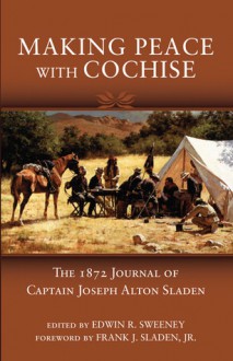 Making Peace with Cochise: The 1872 Journal of Captain Joseph Alton Sladen - Edwin R. Sweeney, Edwin R. Sweeney, Frank J. Sladen