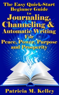 The Easy Quick-Start Beginner Guide To Journaling, Channeling And Automatic Writing For Peace, Power, Purpose And Prosperity - Patricia Kelley