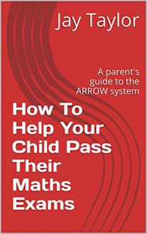 How To Help Your Child Pass Their Maths Exams: A parent's guide to the ARROW system - Jay Taylor