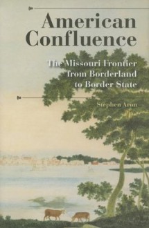 American Confluence: The Missouri Frontier from Borderland to Border State (A History of the Trans-Appalachian Frontier) - Stephen Aron