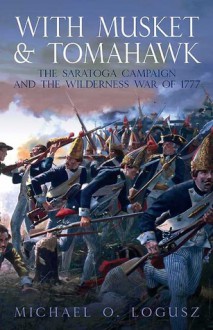 With Musket and Tomahawk: The Saratoga Campaign and the Wilderness War of 1777 - Michael Logusz