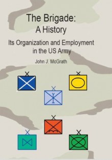 The Brigade: A History- Its Organization And Employment In The U.S. Army - John J. McGrath