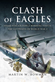 Clash of Eagles: USAAF 8th Air Force Bombers Versus the Luftwaffe in World War 2 - Martin W. Bowman