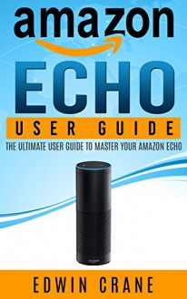 AMAZON ECHO: Amazon Echo User Guide: The ULTIMATE User Guide to Master Your Amazon Echo (Amazon Echo Manual, Amazon Alexa, Echo Amazon, Amazon Device, ... Amazon Echo App, Amazon Echo Reviews) - Edwin Crane, Amazon Echo, Alexa