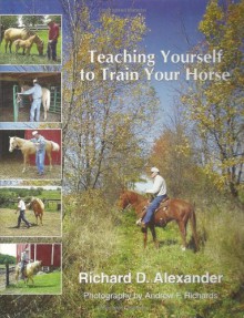 Teaching Yourself To Train Your Horse: Simplicity, Consistency, And Common Sense From Foal To Comfortable Riding Horse - Richard D. Alexander