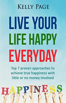 Live Your Life Happy Everyday: Top 7 Proven Approaches to Achieve True Happiness with Little or No Money Involved - Kelly Page