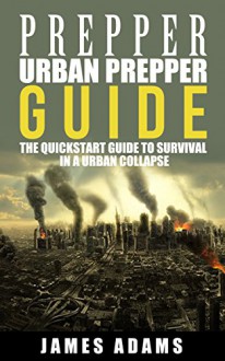 Prepper:Urban Prepper Guide: The Quickstart Guide to Survival in a Urban Collapse (prepping,canning,survival,food preservation,shtf) (prepper,shtf,urban prepping,survival, Book 1) - James Adams, prepper, prepping, survival, urban prepping