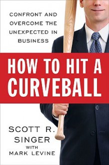 How to Hit a Curveball: Confront and Overcome the Unexpected in Business - Scott R. Singer, Mark Levine