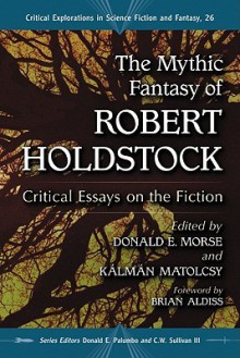 The Mythic Fantasy of Robert Holdstock: Critical Essays on the Fiction - Donald E. Morse, Kalman Matolcsy