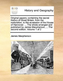 Original Papers; Containing the Secret History of Great Britain, from the Restoration, to the Accession of the House of Hannover. ... the Whole Arranged and Published by James MacPherson, ... the Second Edition. Volume 1 of 2 - James MacPherson