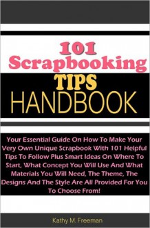 101 Scrapbooking Tips Handbook: Your Essential Guide On How To Make Your Very Own Unique Scrapbook With 101 Helpful Tips To Follow Plus Smart Ideas On Where To Start, What Concept You Will Use And What Materials You Will Need, The Theme, The Designs And - Freeman