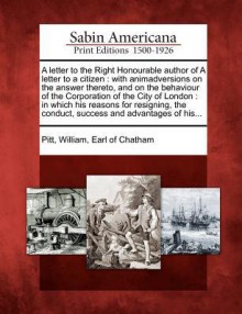 A Letter to the Right Honourable Author of a Letter to a Citizen: With Animadversions on the Answer Thereto, and on the Behaviour of the Corporation of the City of London: In Which His Reasons for Resigning, the Conduct, Success and Advantages of His... - William Pitt (Earl of Chatham)