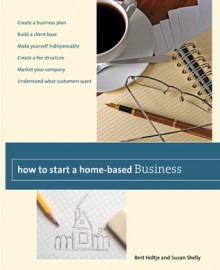 How to Start a Home-Based Business: Create a Business Plan*Build a Client Base*Make Yourself Indispensable*Create a Fee Structure*Market Your Company*Understand What Customers Want - Bert Holtje, Susan Shelly